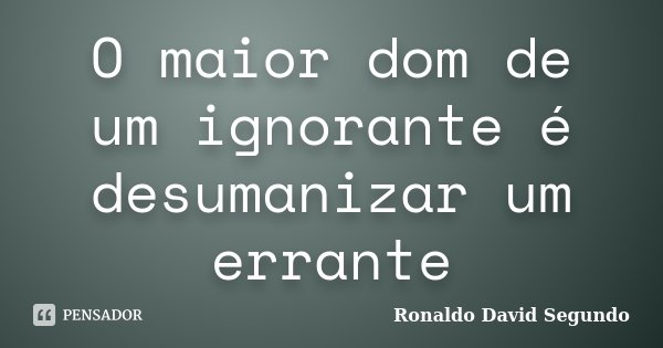 O maior dom de um ignorante é desumanizar um errante... Frase de Ronaldo David Segundo.