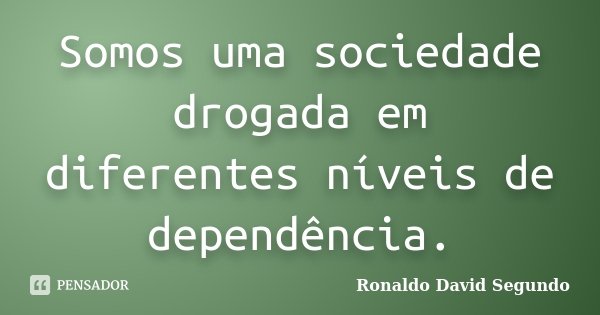Somos uma sociedade drogada em diferentes níveis de dependência.... Frase de Ronaldo David Segundo.