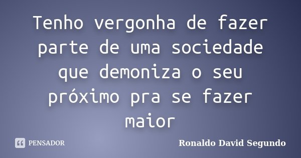 Tenho vergonha de fazer parte de uma sociedade que demoniza o seu próximo pra se fazer maior... Frase de Ronaldo David Segundo.