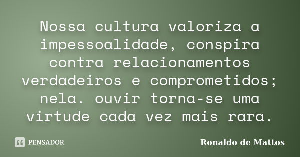 Nossa cultura valoriza a impessoalidade, conspira contra relacionamentos verdadeiros e comprometidos; nela. ouvir torna-se uma virtude cada vez mais rara.... Frase de Ronaldo de Mattos.