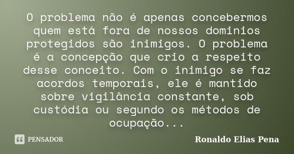 O problema não é apenas concebermos quem está fora de nossos dominios protegidos são inimigos. O problema é a concepção que crio a respeito desse conceito. Com ... Frase de Ronaldo Elias Pena.