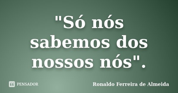 "Só nós sabemos dos nossos nós".... Frase de Ronaldo Ferreira de Almeida.