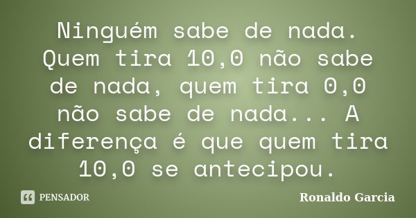 Ninguém sabe de nada. Quem tira 10,0 não sabe de nada, quem tira 0,0 não sabe de nada... A diferença é que quem tira 10,0 se antecipou.... Frase de Ronaldo Garcia.