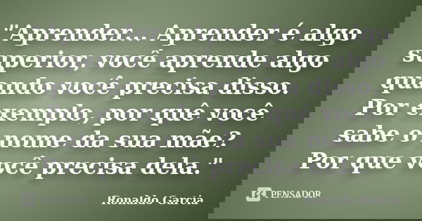 "Aprender... Aprender é algo superior, você aprende algo quando você precisa disso. Por exemplo, por quê você sabe o nome da sua mãe? Por que você precisa ... Frase de Ronaldo Garcia.