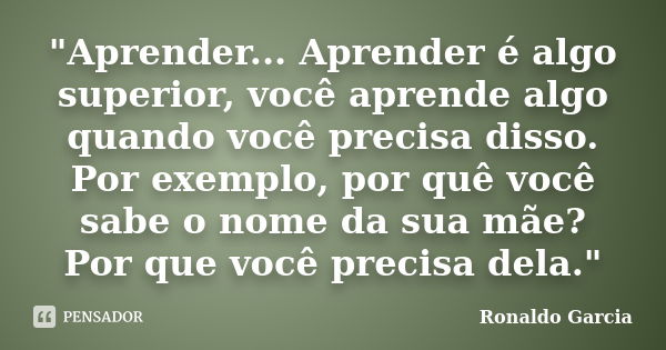 "Aprender... Aprender é algo superior, você aprende algo quando você precisa disso. Por exemplo, por quê você sabe o nome da sua mãe? Por que você precisa ... Frase de Ronaldo Garcia.