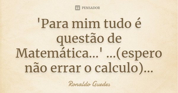 'Para mim tudo é questão de Matemática...' ...(espero não errar o calculo)...... Frase de Ronaldo Guedes.