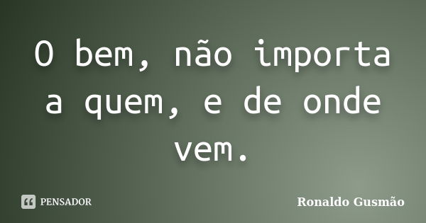 O bem, não importa a quem, e de onde vem.... Frase de Ronaldo Gusmão.