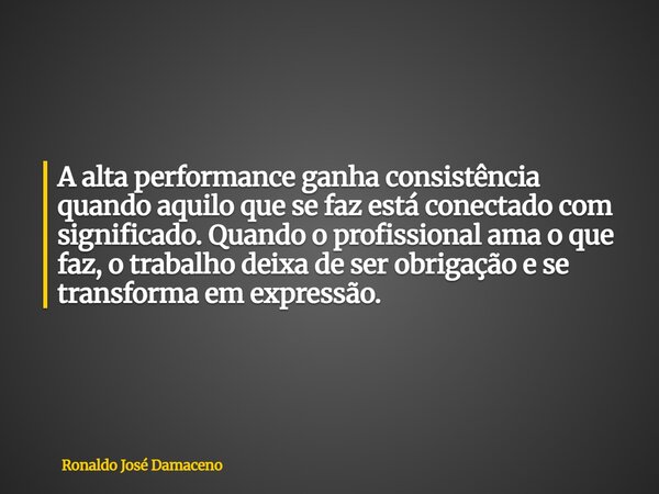 A alta performance ganha consistência quando aquilo que se faz está conectado com significado. Quando o profissional ama o que faz, o trabalho deixa de ser obri... Frase de Ronaldo José Damaceno.