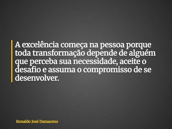 A excelência começa na pessoa porque toda transformação depende de alguém que perceba sua necessidade, aceite o desafio e assuma o compromisso de se desenvolver... Frase de Ronaldo José Damaceno.