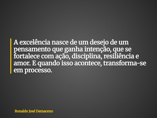 A excelência nasce de um desejo de um pensamento que ganha intenção, que se fortalece com ação, disciplina, resiliência e amor. E quando isso acontece, transfor... Frase de Ronaldo José Damaceno.