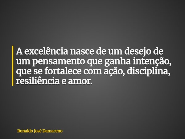 A excelência nasce de um desejo de um pensamento que ganha intenção, que se fortalece com ação, disciplina, resiliência e amor.... Frase de Ronaldo José Damaceno.