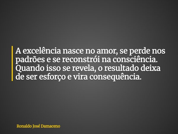 A excelência nasce no amor, se perde nos padrões e se reconstrói na consciência. Quando isso se revela, o resultado deixa de ser esforço e vira consequência.... Frase de Ronaldo José Damaceno.