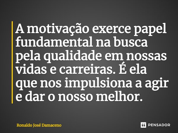 ⁠A motivação exerce papel fundamental na busca pela qualidade em nossas vidas e carreiras. É ela que nos impulsiona a agir e dar o nosso melhor.... Frase de Ronaldo José Damaceno.