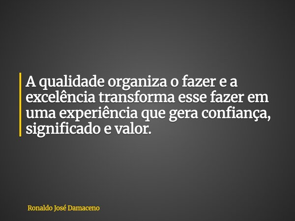 A qualidade organiza o fazer e a excelência transforma esse fazer em uma experiência que gera confiança, significado e valor.... Frase de Ronaldo José Damaceno.