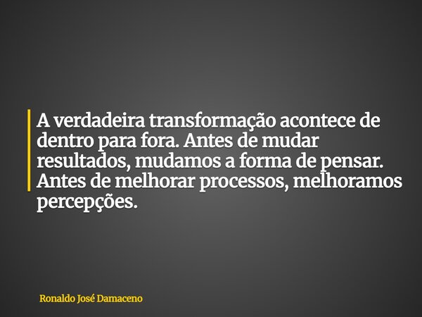 A verdadeira transformação acontece de dentro para fora. Antes de mudar resultados, mudamos a forma de pensar. Antes de melhorar processos, melhoramos percepçõe... Frase de Ronaldo José Damaceno.