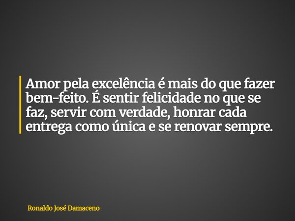 Amor pela excelência é mais do que fazer bem-feito. É sentir felicidade no que se faz, servir com verdade, honrar cada entrega como única e se renovar sempre.... Frase de Ronaldo José Damaceno.