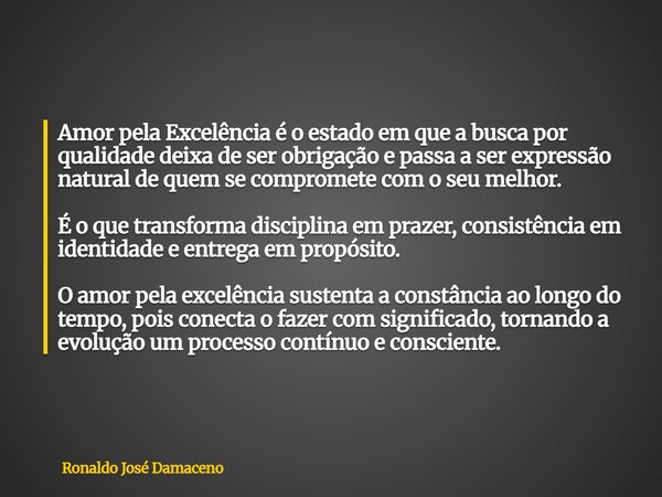 Amor pela Excelência é o estado em que a busca por qualidade deixa de ser obrigação e passa a ser expressão natural de quem se compromete com o seu melhor. É o ... Frase de Ronaldo José Damaceno.
