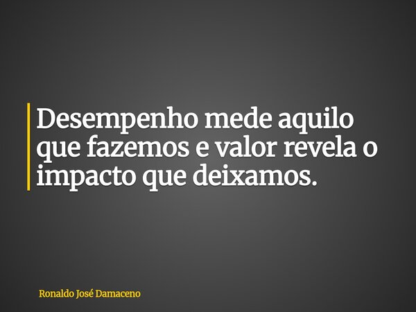 Desempenho mede aquilo que fazemos e valor revela o impacto que deixamos.... Frase de Ronaldo José Damaceno.