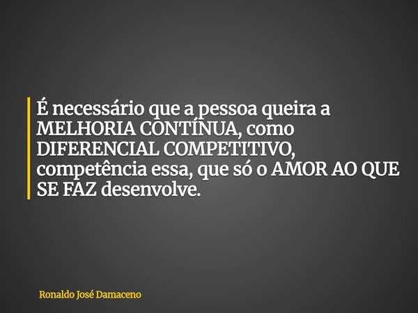 É necessário que a pessoa queira a MELHORIA CONTÍNUA, como DIFERENCIAL COMPETITIVO, competência essa, que só o AMOR AO QUE SE FAZ desenvolve.... Frase de Ronaldo José Damaceno.