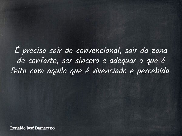 É preciso sair do convencional, sair da zona de conforte, ser sincero e adequar o que é feito com aquilo que é vivenciado e percebido.... Frase de Ronaldo José Damaceno.