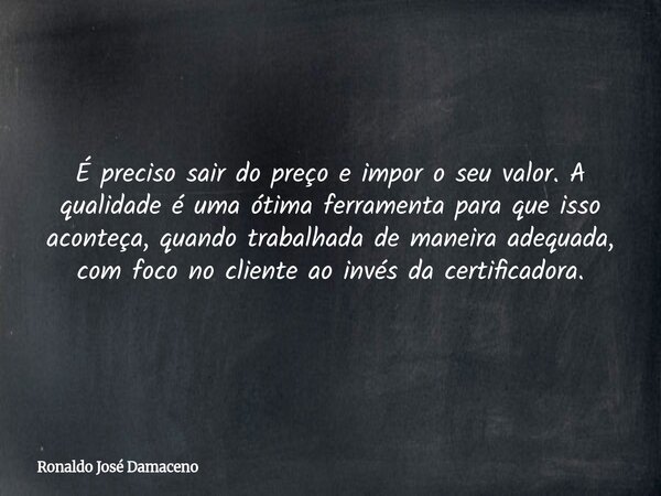 É preciso sair do preço e impor o seu valor. A qualidade é uma ótima ferramenta para que isso aconteça, quando trabalhada de maneira adequada, com foco no clien... Frase de Ronaldo José Damaceno.