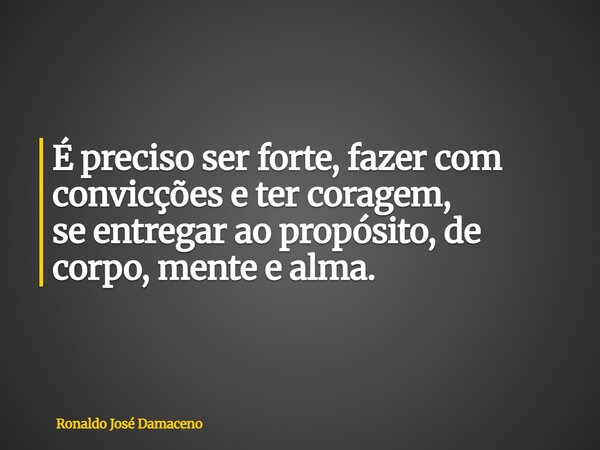 É preciso ser forte, fazer com convicções e ter coragem, se entregar ao propósito, de corpo, mente e alma.... Frase de Ronaldo José Damaceno.
