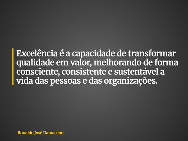 Excelência é a capacidade de transformar qualidade em valor, melhorando de forma consciente, consistente e sustentável a vida das pessoas e das organizações.... Frase de Ronaldo José Damaceno.