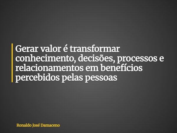 Gerar valor é transformar conhecimento, decisões, processos e relacionamentos em benefícios percebidos pelas pessoas... Frase de Ronaldo José Damaceno.