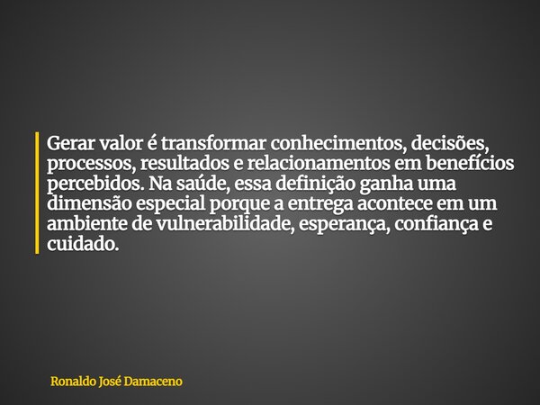 Gerar valor é transformar conhecimentos, decisões, processos, resultados e relacionamentos em benefícios percebidos. Na saúde, essa definição ganha uma dimensão... Frase de Ronaldo José Damaceno.