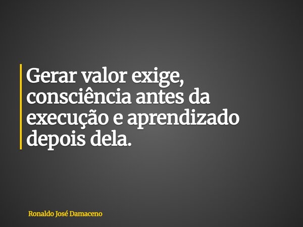 Gerar valor exige, consciência antes da execução e aprendizado depois dela.... Frase de Ronaldo José Damaceno.