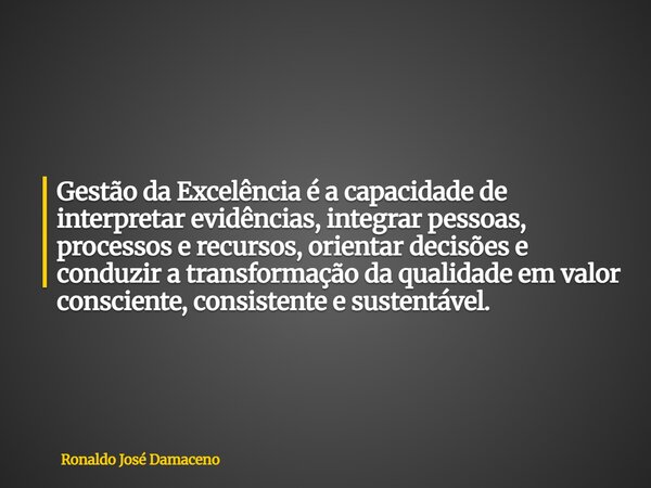 Gestão da Excelência é a capacidade de interpretar evidências, integrar pessoas, processos e recursos, orientar decisões e conduzir a transformação da qualidade... Frase de Ronaldo José Damaceno.