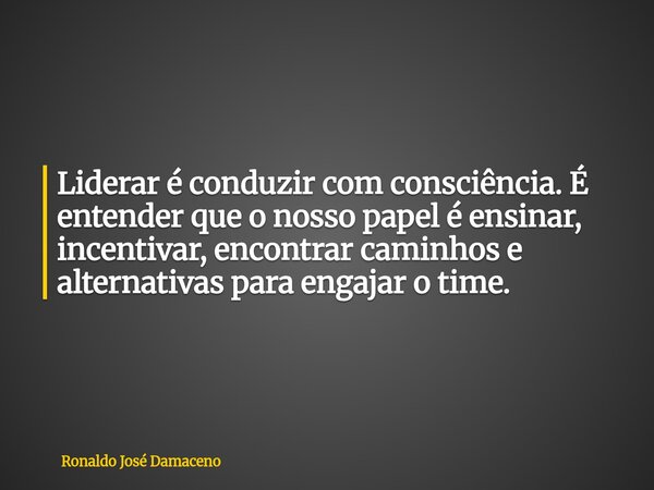 Liderar é conduzir com consciência. É entender que o nosso papel é ensinar, incentivar, encontrar caminhos e alternativas para engajar o time.... Frase de Ronaldo José Damaceno.