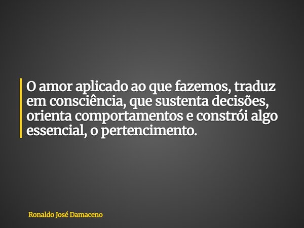 O amor aplicado ao que fazemos, traduz em consciência, que sustenta decisões, orienta comportamentos e constrói algo essencial, o pertencimento.... Frase de Ronaldo José Damaceno.