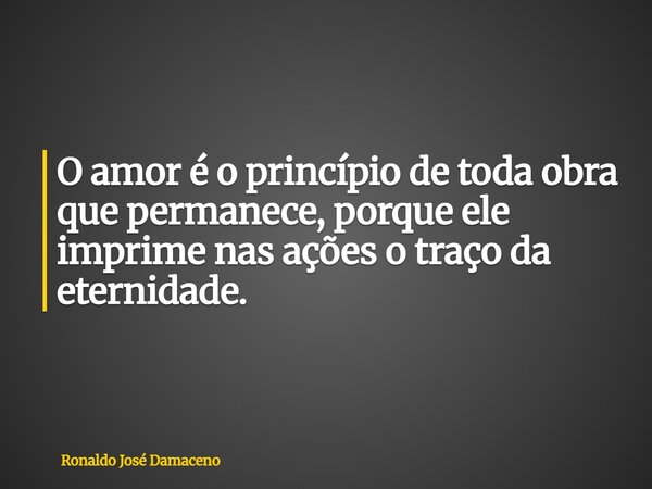 O amor é o princípio de toda obra que permanece, porque ele imprime nas ações o traço da eternidade.... Frase de Ronaldo José Damaceno.