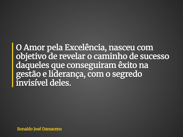 O Amor pela Excelência, nasceu com objetivo de revelar o caminho de sucesso daqueles que conseguiram êxito na gestão e liderança, com o segredo invisível deles.... Frase de Ronaldo José Damaceno.