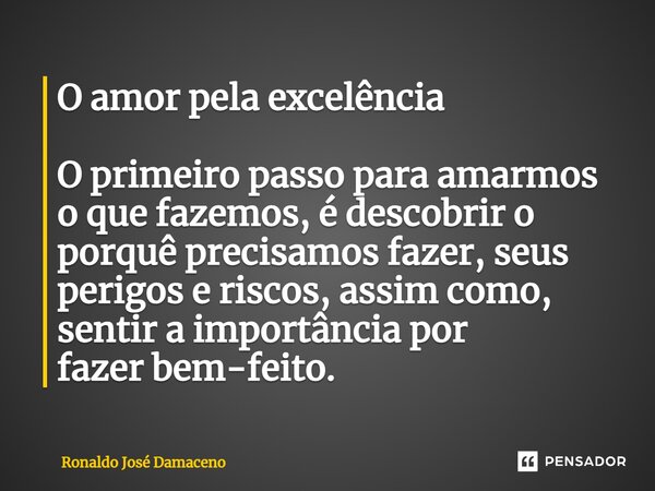 ⁠O amor pela excelência O primeiro passo para amarmos o que fazemos, é descobrir o porquê precisamos fazer, seus perigos e riscos, assim como, sentir a importân... Frase de Ronaldo José Damaceno.