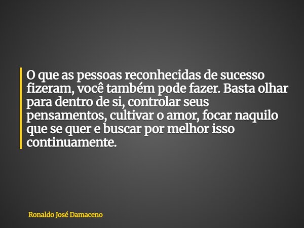 O que as pessoas reconhecidas de sucesso fizeram, você também pode fazer. Basta olhar para dentro de si, controlar seus pensamentos, cultivar o amor, focar naqu... Frase de Ronaldo José Damaceno.