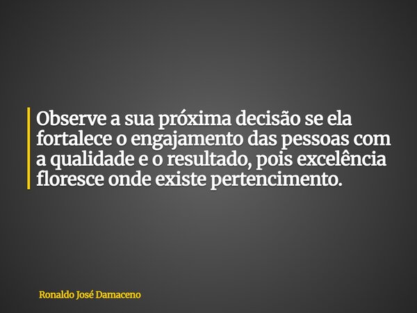 Observe a sua próxima decisão se ela fortalece o engajamento das pessoas com a qualidade e o resultado, pois excelência floresce onde existe pertencimento.... Frase de Ronaldo José Damaceno.