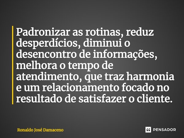 ⁠Padronizar as rotinas, reduz desperdícios, diminui o desencontro de informações, melhora o tempo de atendimento, que traz harmonia e um relacionamento focado n... Frase de Ronaldo José Damaceno.