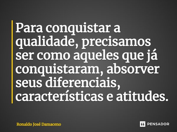 ⁠Para conquistar a qualidade, precisamos ser como aqueles que já conquistaram, absorver seus diferenciais, características e atitudes.... Frase de Ronaldo José Damaceno.