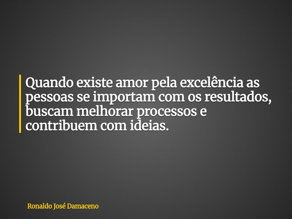 Quando existe amor pela excelência as pessoas se importam com os resultados, buscam melhorar processos e contribuem com ideias.... Frase de Ronaldo José Damaceno.