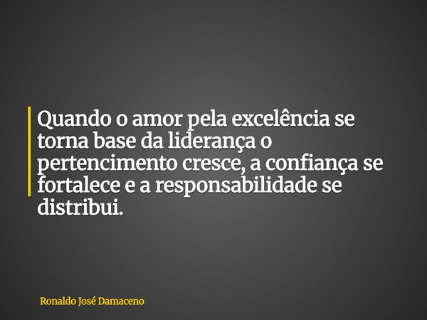 Quando o amor pela excelência se torna base da liderança o pertencimento cresce, a confiança se fortalece e a responsabilidade se distribui.... Frase de Ronaldo José Damaceno.