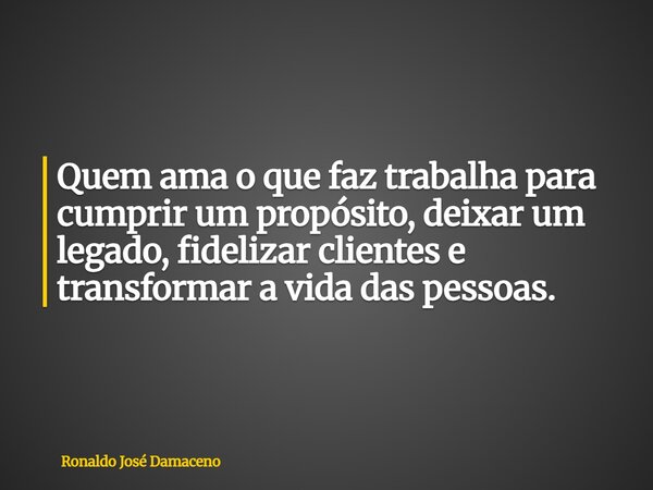 Quem ama o que faz trabalha para cumprir um propósito, deixar um legado, fidelizar clientes e transformar a vida das pessoas.... Frase de Ronaldo José Damaceno.