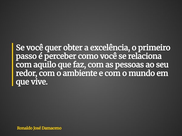 Se você quer obter a excelência, o primeiro passo é perceber como você se relaciona com aquilo que faz, com as pessoas ao seu redor, com o ambiente e com o mund... Frase de Ronaldo José Damaceno.