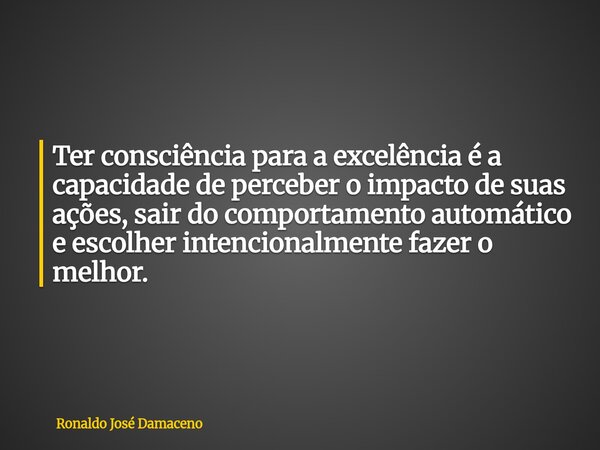 Ter consciência para a excelência é a capacidade de perceber o impacto de suas ações, sair do comportamento automático e escolher intencionalmente fazer o melho... Frase de Ronaldo José Damaceno.