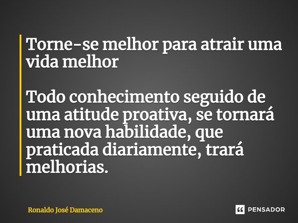 ⁠Torne-se melhor para atrair uma vida melhor Todo conhecimento seguido de uma atitude proativa, se tornará uma nova habilidade, que praticada diariamente, trará... Frase de Ronaldo José Damaceno.