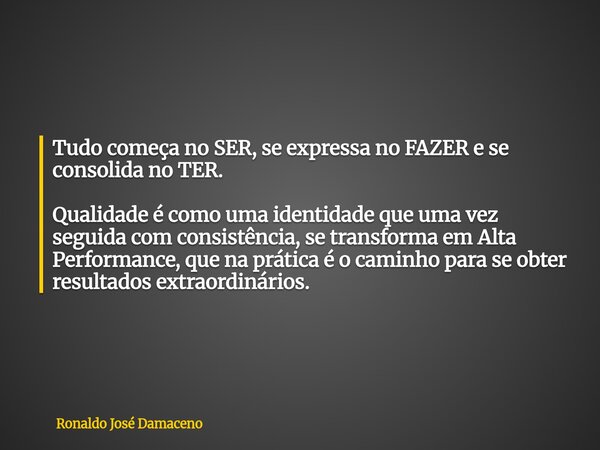 Tudo começa no SER, se expressa no FAZER e se consolida no TER. Qualidade é como uma identidade que uma vez seguida com consistência, se transforma em Alta Perf... Frase de Ronaldo José Damaceno.
