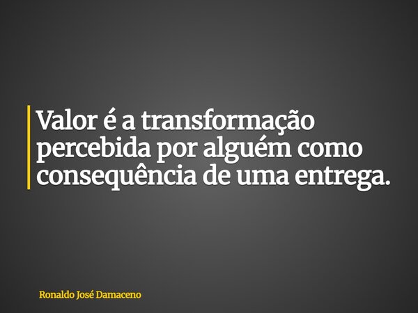 Valor é a transformação percebida por alguém como consequência de uma entrega.... Frase de Ronaldo José Damaceno.
