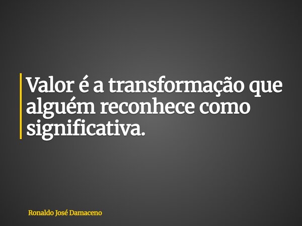 Valor é a transformação que alguém reconhece como significativa.... Frase de Ronaldo José Damaceno.