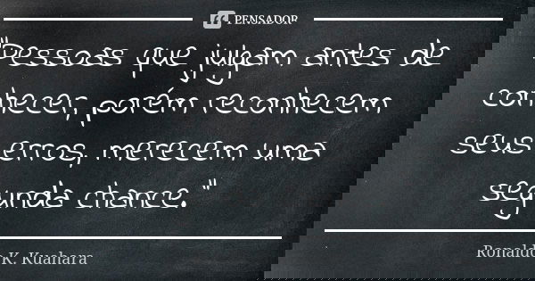 "Pessoas que julgam antes de conhecer, porém reconhecem seus erros, merecem uma segunda chance."... Frase de Ronaldo K. Kuahara.